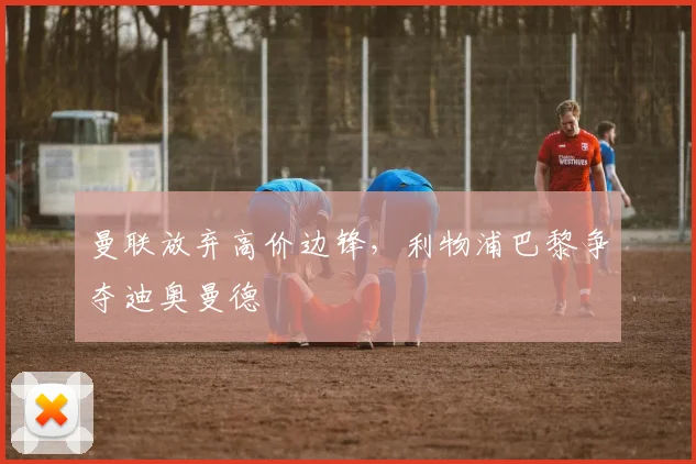 曼联放弃高价边锋，利物浦巴黎争夺迪奥曼德