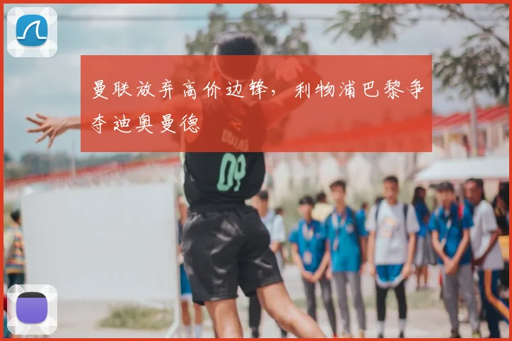 曼联放弃高价边锋，利物浦巴黎争夺迪奥曼德