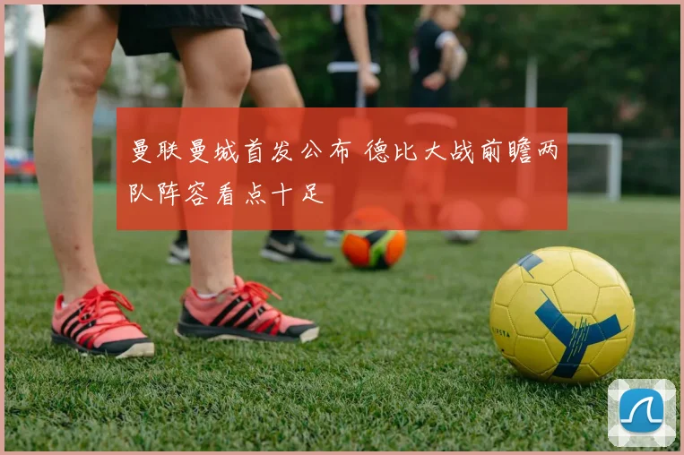 曼联曼城首发公布 德比大战前瞻两队阵容看点十足