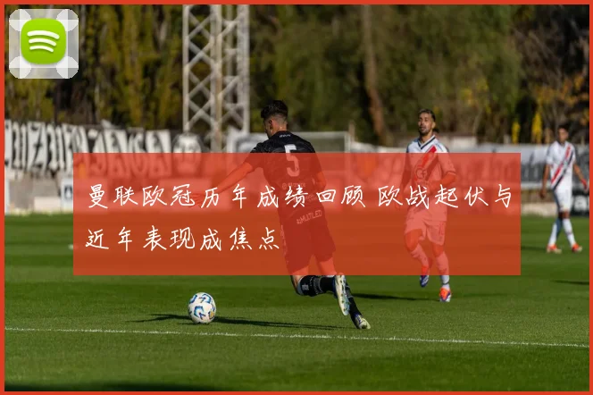 曼联欧冠历年成绩回顾 欧战起伏与近年表现成焦点