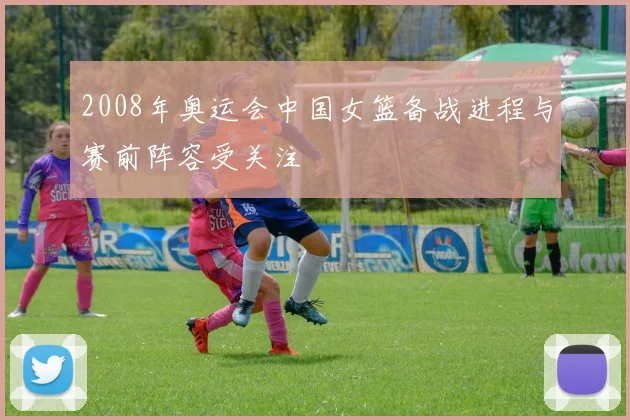 2008年奥运会中国女篮备战进程与赛前阵容受关注
