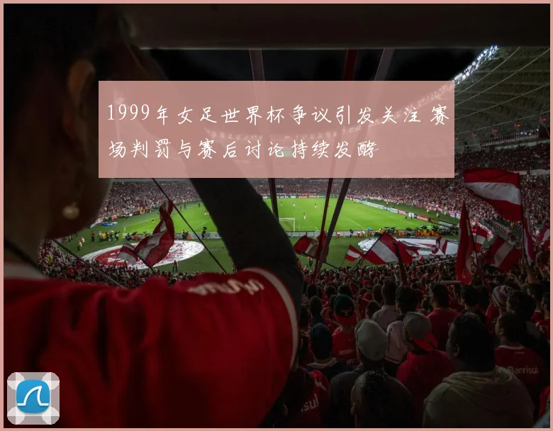 1999年女足世界杯争议引发关注 赛场判罚与赛后讨论持续发酵