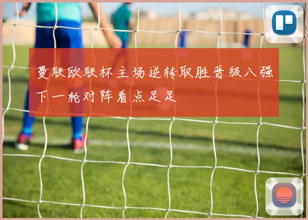 曼联欧联杯主场逆转取胜晋级八强下一轮对阵看点足足