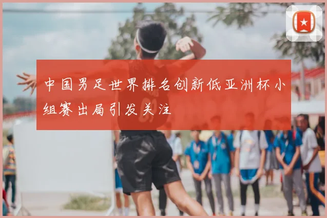中国男足世界排名创新低亚洲杯小组赛出局引发关注