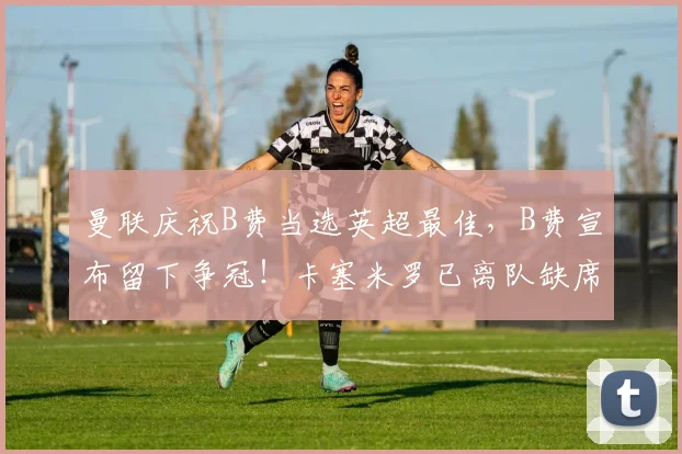 曼联庆祝B费当选英超最佳，B费宣布留下争冠！卡塞米罗已离队缺席