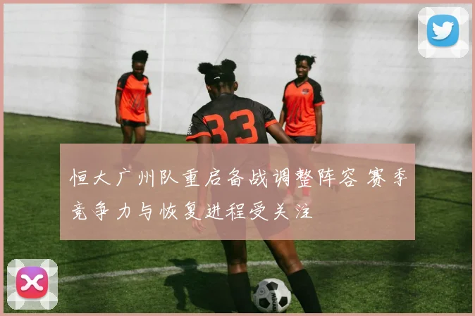恒大广州队重启备战调整阵容 赛季竞争力与恢复进程受关注