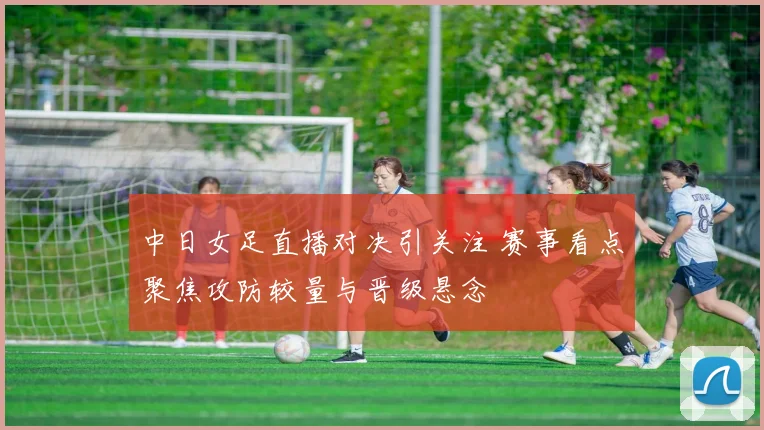 中日女足直播对决引关注 赛事看点聚焦攻防较量与晋级悬念