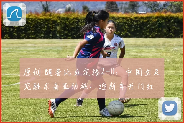原创 随着比分定格2-0，中国女足完胜东南亚劲旅，迎新年开门红