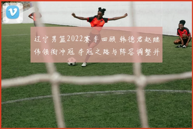 辽宁男篮2022赛季回顾 韩德君赵继伟领衔冲冠 夺冠之路与阵容调整并行