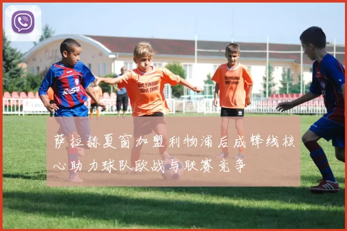 萨拉赫夏窗加盟利物浦后成锋线核心助力球队欧战与联赛竞争