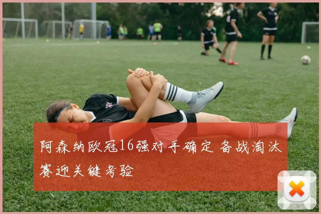 阿森纳欧冠16强对手确定 备战淘汰赛迎关键考验