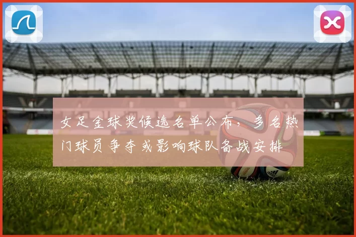 女足金球奖候选名单公布，多名热门球员争夺或影响球队备战安排