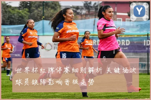 世界杯红牌停赛细则解析 关键场次球员缺阵影响晋级走势
