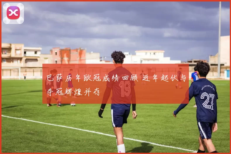 巴萨历年欧冠成绩回顾 近年起伏与夺冠辉煌并存