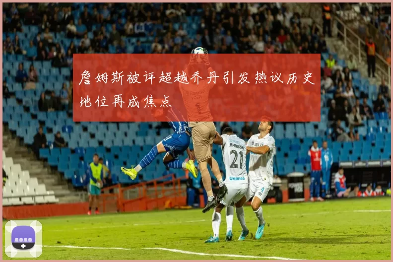 詹姆斯被评超越乔丹引发热议历史地位再成焦点