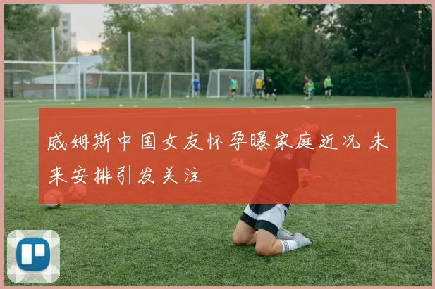 威姆斯中国女友怀孕曝家庭近况 未来安排引发关注