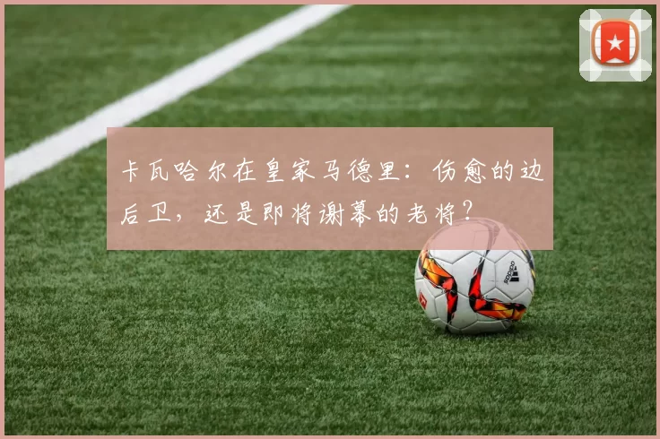 卡瓦哈尔在皇家马德里：伤愈的边后卫，还是即将谢幕的老将？