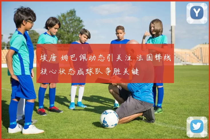 埃唐 姆巴佩动态引关注 法国锋线核心状态成球队争胜关键