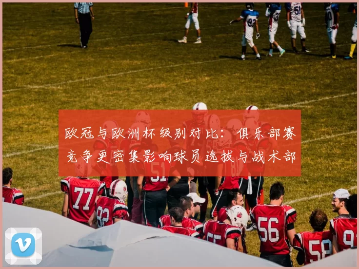 欧冠与欧洲杯级别对比：俱乐部赛竞争更密集影响球员选拔与战术部署