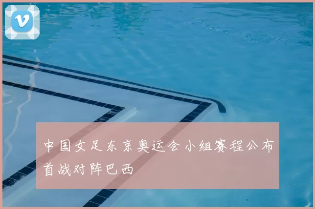 中国女足东京奥运会小组赛程公布首战对阵巴西