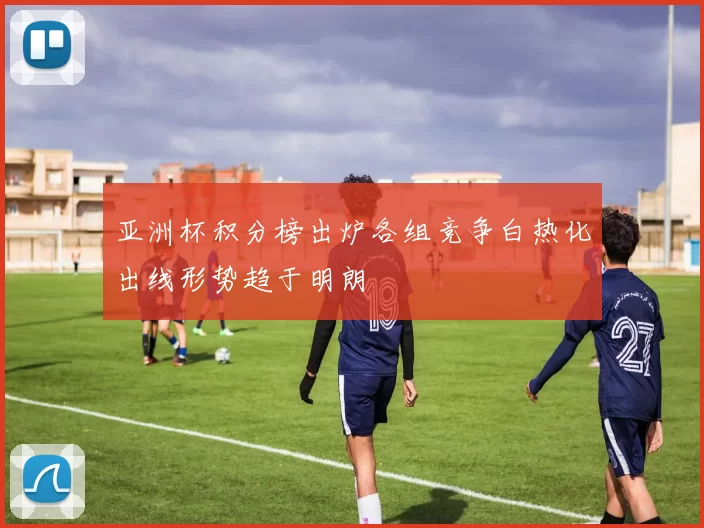 亚洲杯积分榜出炉各组竞争白热化出线形势趋于明朗