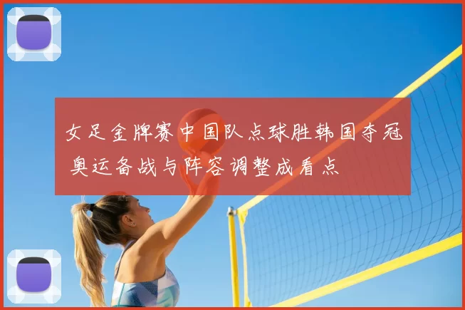 女足金牌赛中国队点球胜韩国夺冠 奥运备战与阵容调整成看点