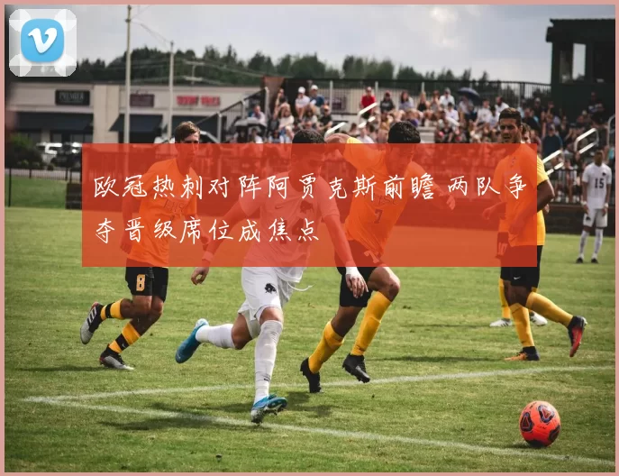 欧冠热刺对阵阿贾克斯前瞻 两队争夺晋级席位成焦点