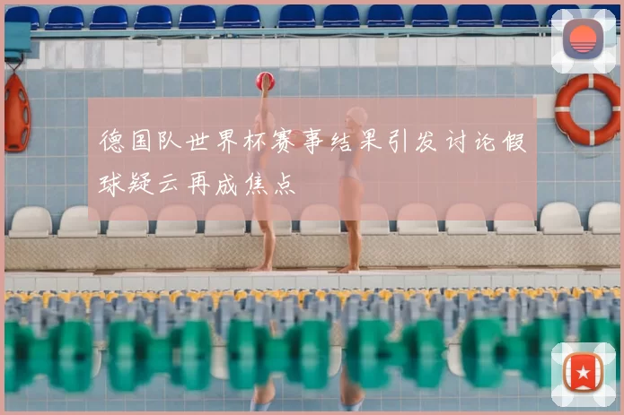 德国队世界杯赛事结果引发讨论假球疑云再成焦点