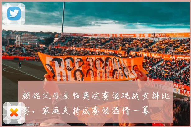 颜妮父母亲临奥运赛场观战女排比赛，家庭支持成赛场温情一幕