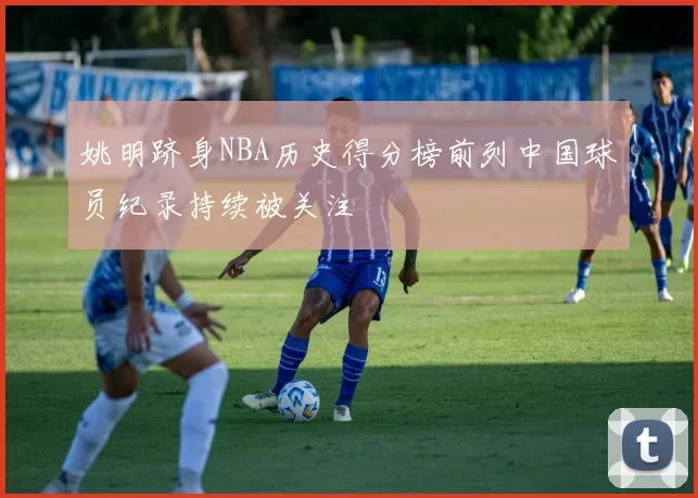 姚明跻身NBA历史得分榜前列中国球员纪录持续被关注