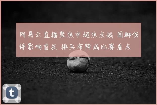 网易云直播聚焦中超焦点战 国脚伤停影响首发 排兵布阵成比赛看点