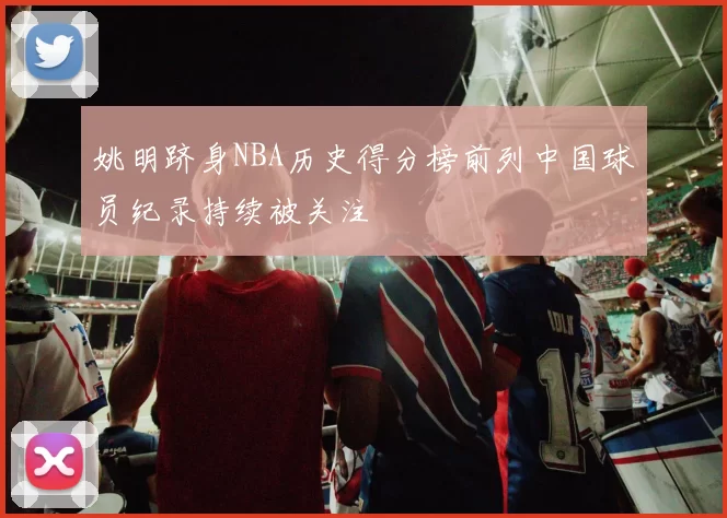 姚明跻身NBA历史得分榜前列中国球员纪录持续被关注