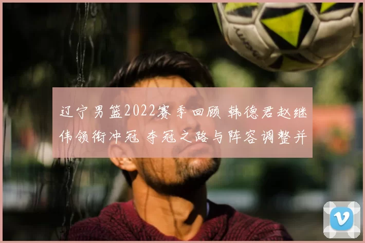 辽宁男篮2022赛季回顾 韩德君赵继伟领衔冲冠 夺冠之路与阵容调整并行