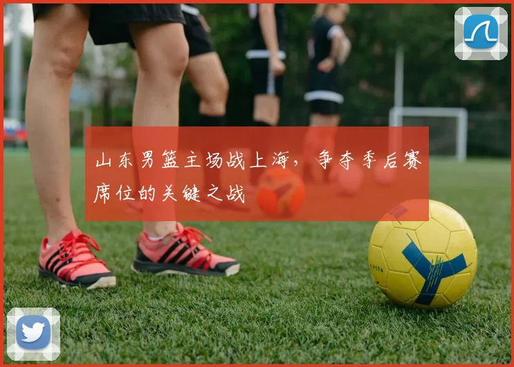 山东男篮主场战上海，争夺季后赛席位的关键之战