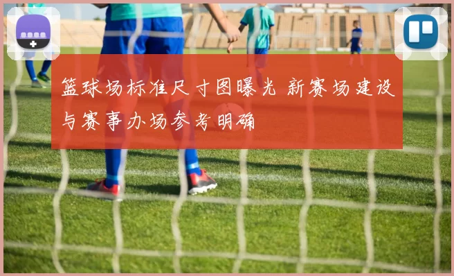 篮球场标准尺寸图曝光 新赛场建设与赛事办场参考明确