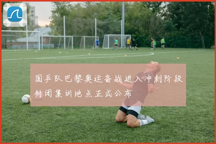 国乒队巴黎奥运备战进入冲刺阶段封闭集训地点正式公布