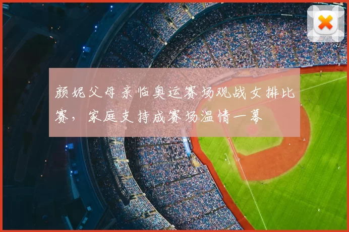 颜妮父母亲临奥运赛场观战女排比赛，家庭支持成赛场温情一幕