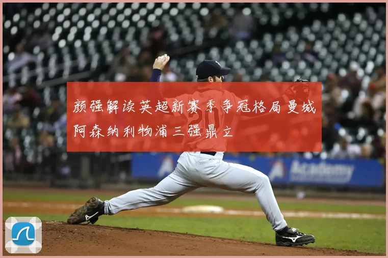 颜强解读英超新赛季争冠格局曼城阿森纳利物浦三强鼎立