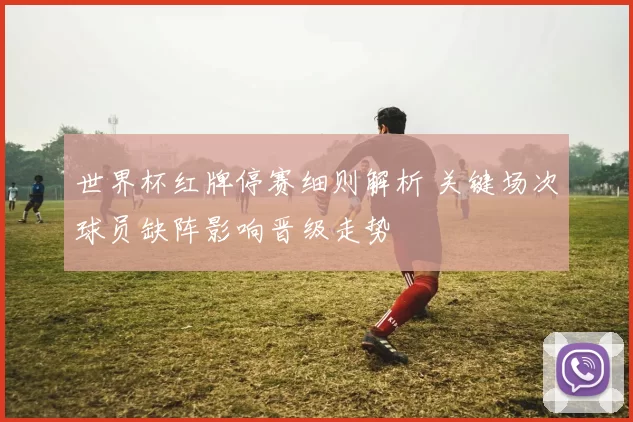 世界杯红牌停赛细则解析 关键场次球员缺阵影响晋级走势