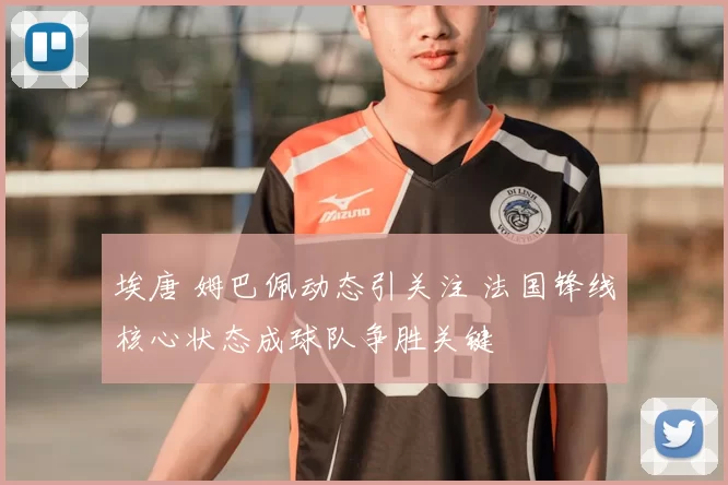 埃唐 姆巴佩动态引关注 法国锋线核心状态成球队争胜关键