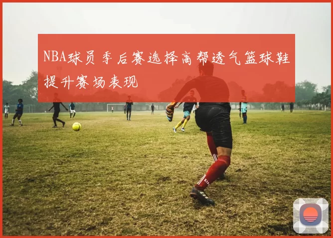 NBA球员季后赛选择高帮透气篮球鞋提升赛场表现
