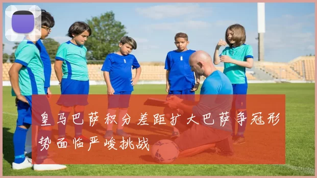 皇马巴萨积分差距扩大巴萨争冠形势面临严峻挑战