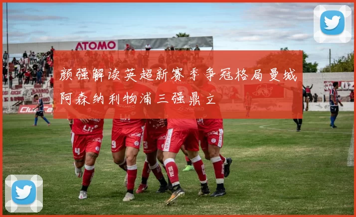 颜强解读英超新赛季争冠格局曼城阿森纳利物浦三强鼎立