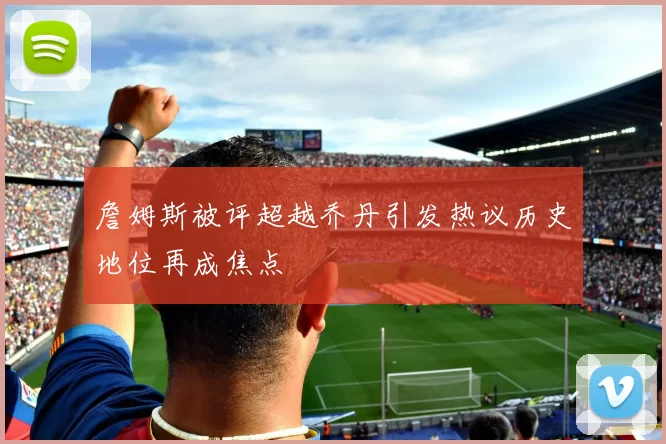 詹姆斯被评超越乔丹引发热议历史地位再成焦点