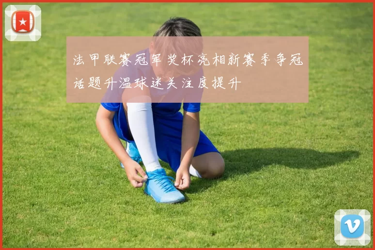 法甲联赛冠军奖杯亮相新赛季争冠话题升温球迷关注度提升