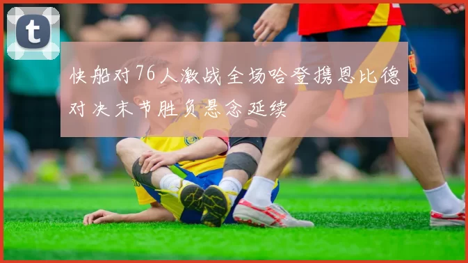快船对76人激战全场哈登携恩比德对决末节胜负悬念延续