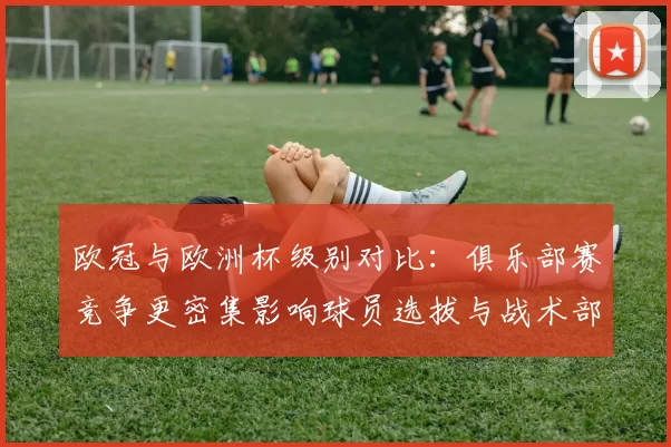 欧冠与欧洲杯级别对比：俱乐部赛竞争更密集影响球员选拔与战术部署