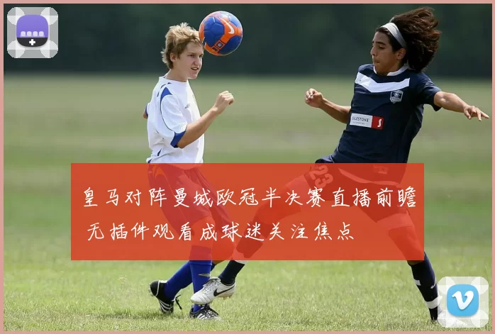 皇马对阵曼城欧冠半决赛直播前瞻 无插件观看成球迷关注焦点