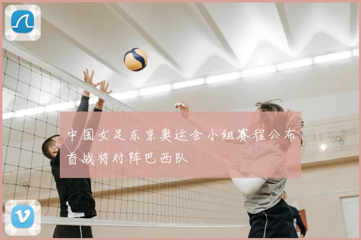 中国女足东京奥运会小组赛程公布首战将对阵巴西队