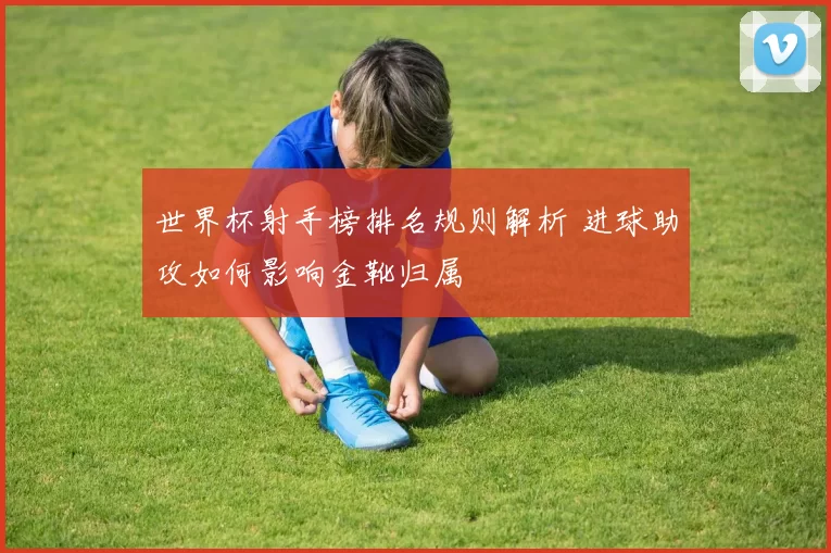 世界杯射手榜排名规则解析 进球助攻如何影响金靴归属